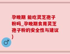 孕晚期 能吃灵芝孢子粉吗_孕晚期食用灵芝孢子粉的安全性与建议)