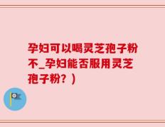 孕妇可以喝灵芝孢子粉不_孕妇能否服用灵芝孢子粉？)