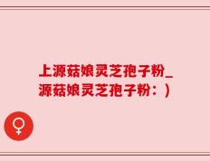 上源菇娘灵芝孢子粉_源菇娘灵芝孢子粉：)