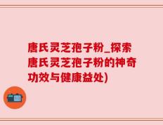 唐氏灵芝孢子粉_探索唐氏灵芝孢子粉的神奇功效与健康益处)