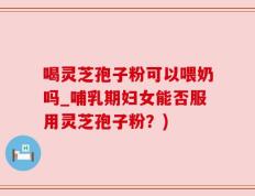 喝灵芝孢子粉可以喂奶吗_哺乳期妇女能否服用灵芝孢子粉？)