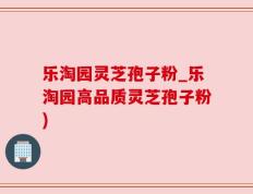 乐淘园灵芝孢子粉_乐淘园高品质灵芝孢子粉)