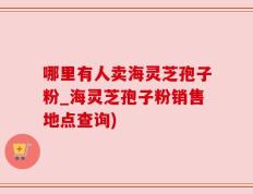 哪里有人卖海灵芝孢子粉_海灵芝孢子粉销售地点查询)