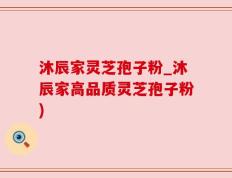沐辰家灵芝孢子粉_沐辰家高品质灵芝孢子粉)
