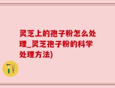 灵芝上的孢子粉怎么处理_灵芝孢子粉的科学处理方法)