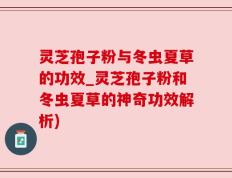 灵芝孢子粉与冬虫夏草的功效_灵芝孢子粉和冬虫夏草的神奇功效解析)