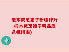 椴木灵芝孢子粉哪种好_椴木灵芝孢子粉品质选择指南)