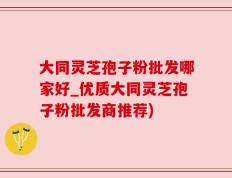 大同灵芝孢子粉批发哪家好_优质大同灵芝孢子粉批发商推荐)