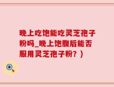 晚上吃饱能吃灵芝孢子粉吗_晚上饱腹后能否服用灵芝孢子粉？)