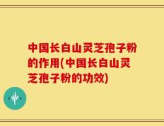 中国长白山灵芝孢子粉的作用(中国长白山灵芝孢子粉的功效)
