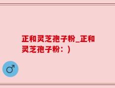 正和灵芝孢子粉_正和灵芝孢子粉：)