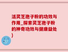 活灵芝孢子粉的功效与作用_探索灵芝孢子粉的神奇功效与健康益处)