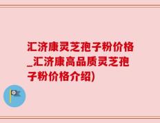 汇济康灵芝孢子粉价格_汇济康高品质灵芝孢子粉价格介绍)