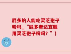 屁多的人能吃灵芝孢子粉吗_“屁多者适宜服用灵芝孢子粉吗？”)