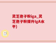 灵芝孢子粉iga_灵芝孢子粉提升IgA水平)