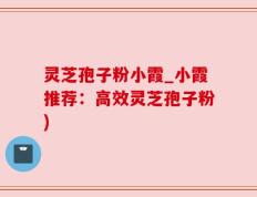 灵芝孢子粉小霞_小霞推荐：高效灵芝孢子粉)