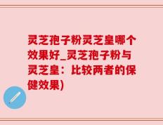 灵芝孢子粉灵芝皇哪个效果好_灵芝孢子粉与灵芝皇：比较两者的保健效果)
