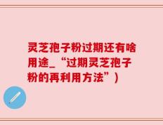 灵芝孢子粉过期还有啥用途_“过期灵芝孢子粉的再利用方法”)