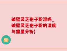 破壁灵芝孢子粉湿吗_破壁灵芝孢子粉的湿度与重量分析)