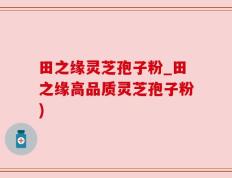 田之缘灵芝孢子粉_田之缘高品质灵芝孢子粉)