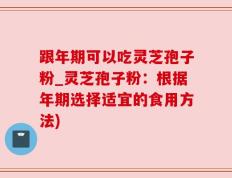 跟年期可以吃灵芝孢子粉_灵芝孢子粉：根据年期选择适宜的食用方法)