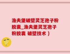 渔夫堡破壁灵芝孢子粉胶囊_渔夫堡灵芝孢子粉胶囊 破壁技术 )