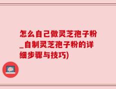 怎么自己做灵芝孢子粉_自制灵芝孢子粉的详细步骤与技巧)