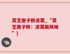 灵芝孢子粉凉菜_“灵芝孢子粉：凉菜新风味”)
