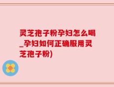 灵芝孢子粉孕妇怎么喝_孕妇如何正确服用灵芝孢子粉)