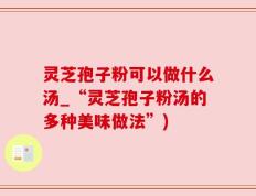 灵芝孢子粉可以做什么汤_“灵芝孢子粉汤的多种美味做法”)