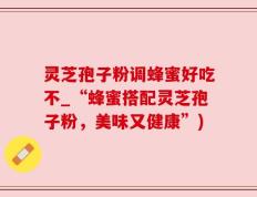 灵芝孢子粉调蜂蜜好吃不_“蜂蜜搭配灵芝孢子粉，美味又健康”)
