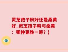 灵芝孢子粉好还是桑黄好_灵芝孢子粉与桑黄：哪种更胜一筹？)