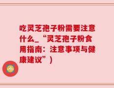 吃灵芝孢子粉需要注意什么_“灵芝孢子粉食用指南：注意事项与健康建议”)