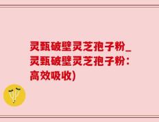 灵甄破壁灵芝孢子粉_灵甄破壁灵芝孢子粉：高效吸收)
