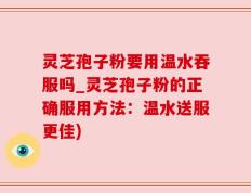 灵芝孢子粉要用温水吞服吗_灵芝孢子粉的正确服用方法：温水送服更佳)