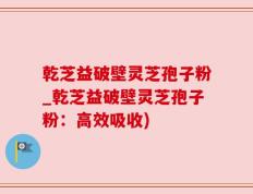 乾芝益破壁灵芝孢子粉_乾芝益破壁灵芝孢子粉：高效吸收)