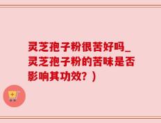 灵芝孢子粉很苦好吗_灵芝孢子粉的苦味是否影响其功效？)