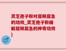 灵芝孢子粉对尿频尿急的功效_灵芝孢子粉缓解尿频尿急的神奇功效)