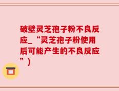 破壁灵芝孢子粉不良反应_“灵芝孢子粉使用后可能产生的不良反应”)