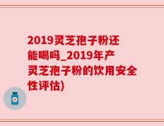2019灵芝孢子粉还能喝吗_2019年产灵芝孢子粉的饮用安全性评估)
