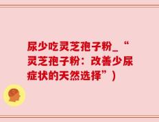 尿少吃灵芝孢子粉_“灵芝孢子粉：改善少尿症状的天然选择”)