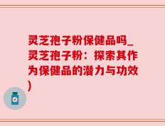 灵芝孢子粉保健品吗_灵芝孢子粉：探索其作为保健品的潜力与功效)