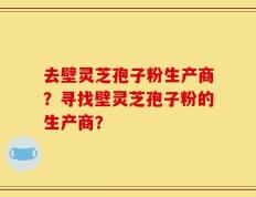 去壁灵芝孢子粉生产商？寻找壁灵芝孢子粉的生产商？