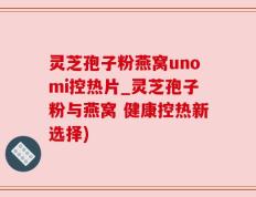 灵芝孢子粉燕窝unomi控热片_灵芝孢子粉与燕窝 健康控热新选择)