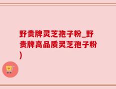 野贵牌灵芝孢子粉_野贵牌高品质灵芝孢子粉)