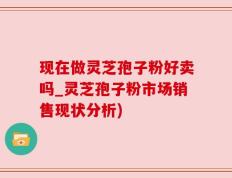 现在做灵芝孢子粉好卖吗_灵芝孢子粉市场销售现状分析)