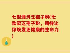 七根源灵芝孢子粉(七款灵芝孢子粉，期待让你焕发更健康的生命力)