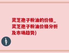 灵芝孢子粉油的价格_灵芝孢子粉油价格分析及市场趋势)