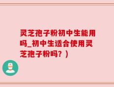 灵芝孢子粉初中生能用吗_初中生适合使用灵芝孢子粉吗？)