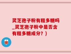 灵芝孢子粉有粗多糖吗_灵芝孢子粉中是否含有粗多糖成分？)